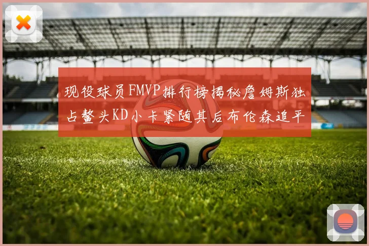 现役球员FMVP排行榜揭秘詹姆斯独占鳌头KD小卡紧随其后布伦森追平库里约基奇等