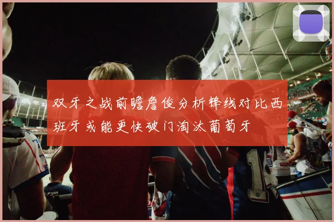 双牙之战前瞻詹俊分析锋线对比西班牙或能更快破门淘汰葡萄牙