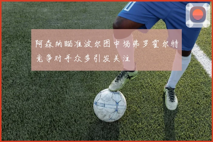 阿森纳瞄准波尔图中场弗罗霍尔特竞争对手众多引发关注
