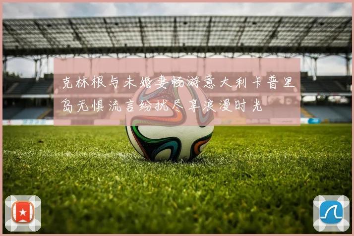 克林根与未婚妻畅游意大利卡普里岛无惧流言纷扰尽享浪漫时光