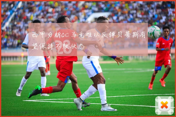 西甲分析：马竞难以反弹贝蒂斯有望保持不败状态