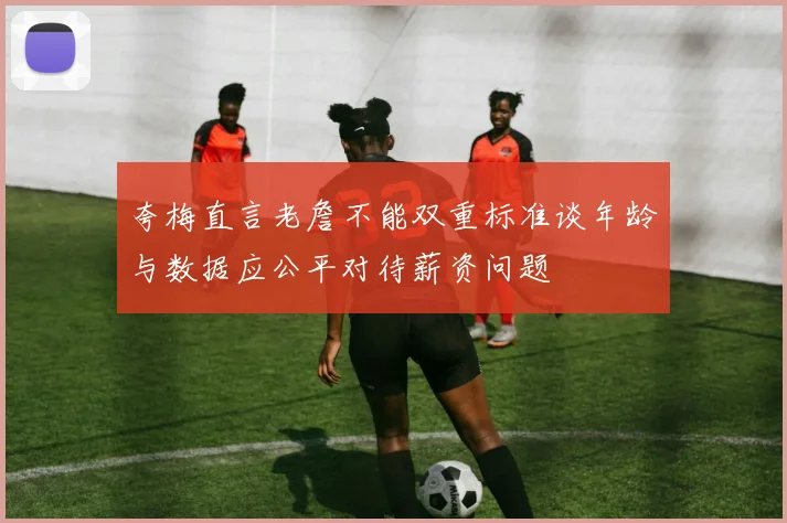 夸梅直言老詹不能双重标准谈年龄与数据应公平对待薪资问题