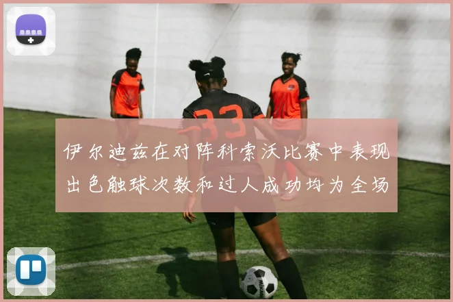 伊尔迪兹在对阵科索沃比赛中表现出色触球次数和过人成功均为全场最高