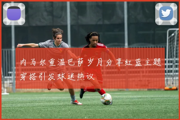 内马尔重温巴萨岁月分享红蓝主题穿搭引发球迷热议