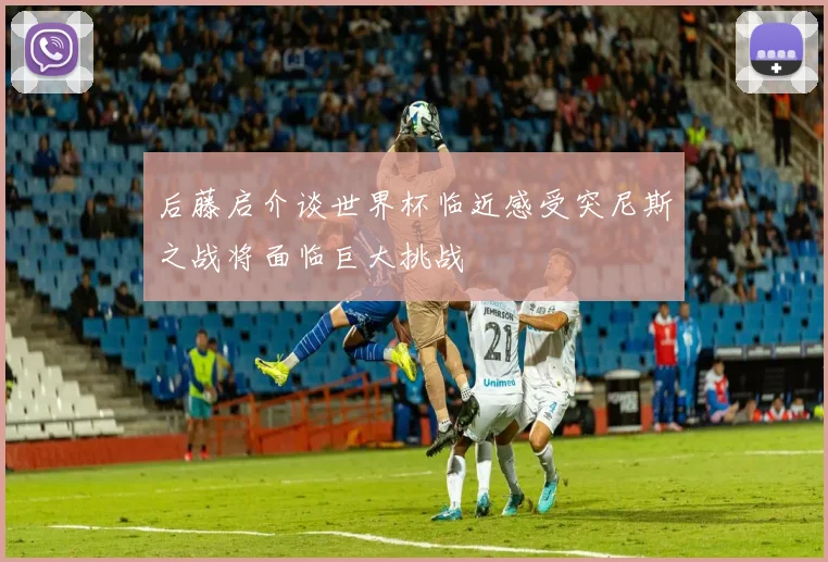 后藤启介谈世界杯临近感受突尼斯之战将面临巨大挑战