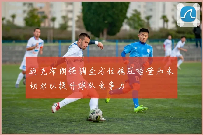 迈克布朗强调全方位施压哈登和米切尔以提升球队竞争力