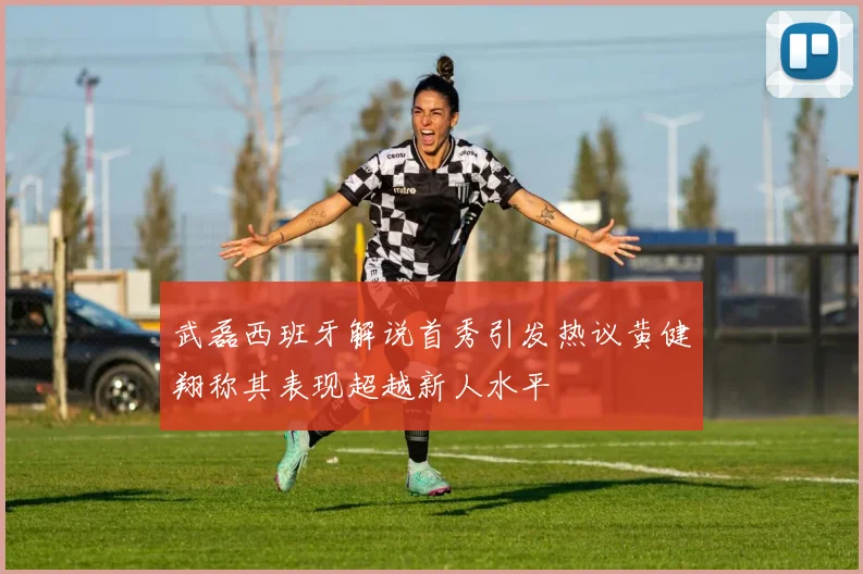 武磊西班牙解说首秀引发热议黄健翔称其表现超越新人水平