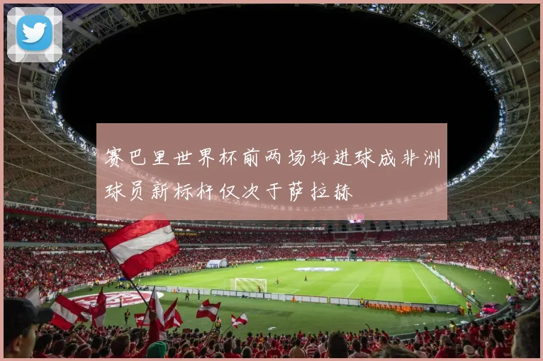 赛巴里世界杯前两场均进球成非洲球员新标杆仅次于萨拉赫