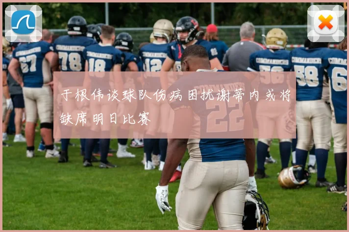 于根伟谈球队伤病困扰谢蒂内或将缺席明日比赛