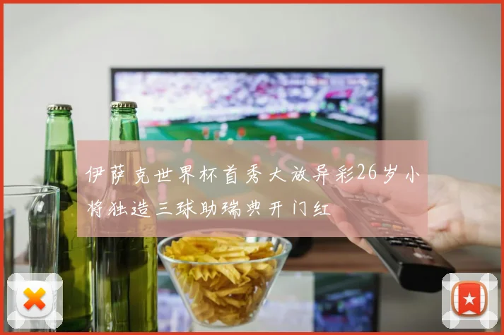 伊萨克世界杯首秀大放异彩26岁小将独造三球助瑞典开门红