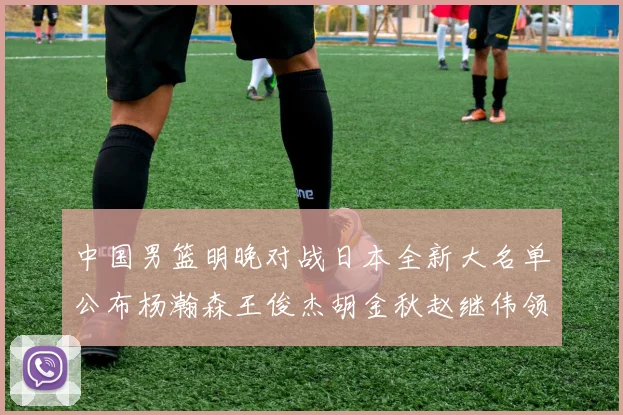 中国男篮明晚对战日本全新大名单公布杨瀚森王俊杰胡金秋赵继伟领衔出战