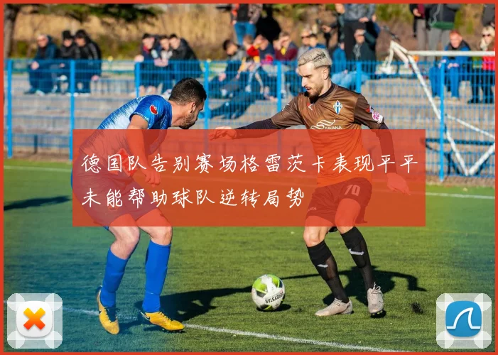 德国队告别赛场格雷茨卡表现平平未能帮助球队逆转局势