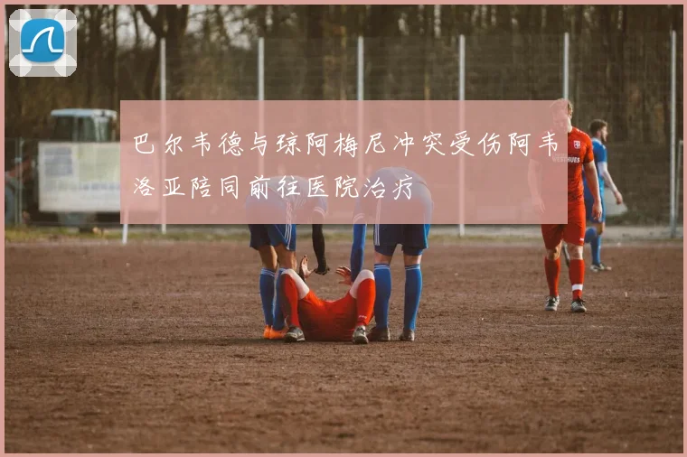 巴尔韦德与琼阿梅尼冲突受伤阿韦洛亚陪同前往医院治疗