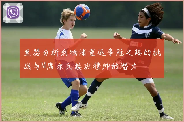 里瑟分析利物浦重返争冠之路的挑战与M席尔瓦接班穆帅的潜力