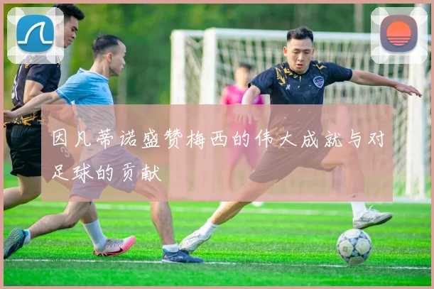 因凡蒂诺盛赞梅西的伟大成就与对足球的贡献
