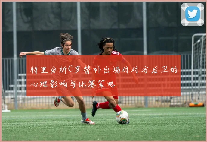 特里分析C罗替补出场对对方后卫的心理影响与比赛策略