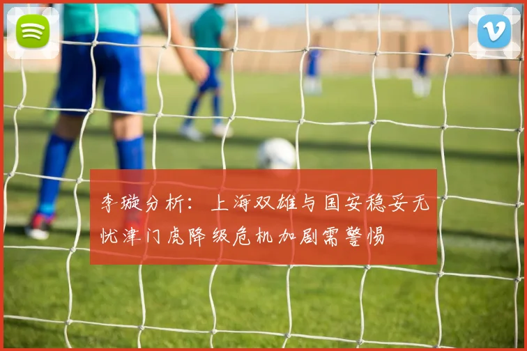 李璇分析：上海双雄与国安稳妥无忧津门虎降级危机加剧需警惕