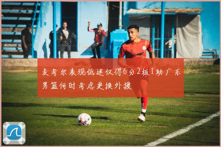 麦考尔表现低迷仅得6分2板1助广东男篮何时考虑更换外援