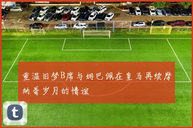 重温旧梦B席与姆巴佩在皇马再续摩纳哥岁月的情谊