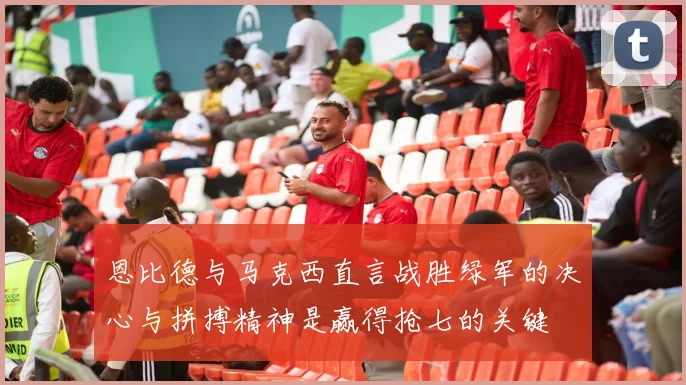 恩比德与马克西直言战胜绿军的决心与拼搏精神是赢得抢七的关键