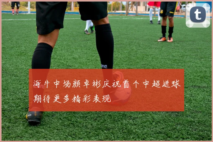 海牛中场颜卓彬庆祝首个中超进球期待更多精彩表现