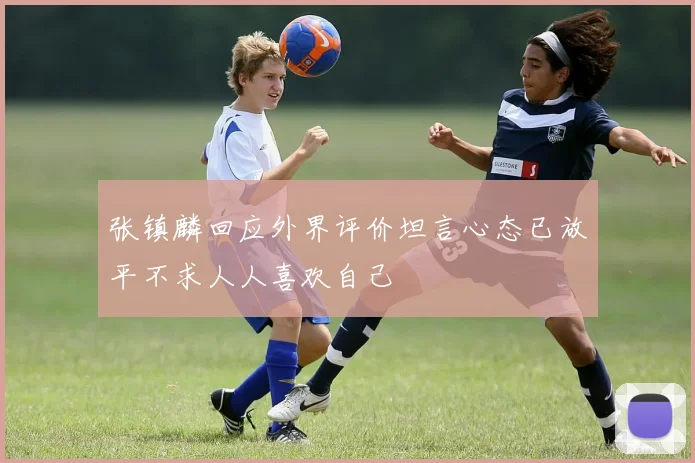 张镇麟回应外界评价坦言心态已放平不求人人喜欢自己