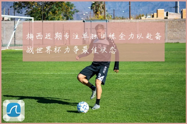 梅西近期专注单独训练全力以赴备战世界杯力争最佳状态