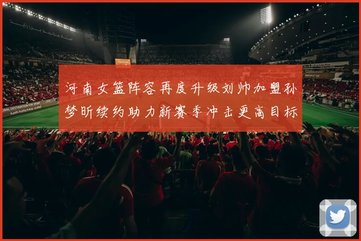 河南女篮阵容再度升级刘帅加盟孙梦昕续约助力新赛季冲击更高目标