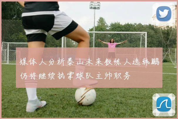 媒体人分析泰山未来教练人选韩鹏仍将继续执掌球队主帅职务