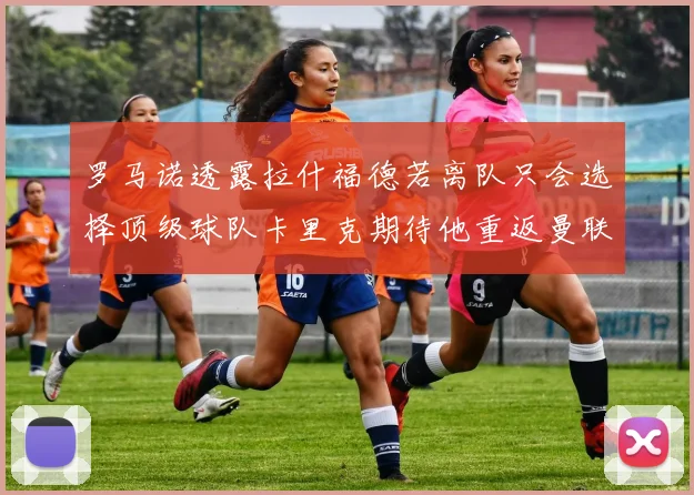 罗马诺透露拉什福德若离队只会选择顶级球队卡里克期待他重返曼联